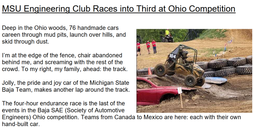 MSU Engineering Club Races into Third at Ohio Competition
Deep in the Ohio woods, 76 handmade cars
careen through mud pits, launch over hills, and
skid through dust.
I’m at the edge of the fence, chair abandoned
behind me, and screaming with the rest of the
crowd. To my right, my family, ahead: the track.
Jolly, the pride and joy car of the Michigan State
Baja Team, makes another lap around the track.
The four-hour endurance race is the last of the
events in the Baja SAE (Society of Automotive
Engineers) Ohio competition. Teams from Canada to Mexico are here: each with their own
hand-built car.